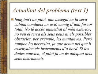 Actualitat del problema (text 1) Imagina't un pilot, que assegut en la seva cabina condueix un avió enmig d´una foscor total. No té accés immediat al món exterior, no veu el terra als seus peus ni els possibles obstacles, per exemple, les muntanyes. Però tampoc ho necessita, ja que actua pel que li assenyalen els instruments d´a bord. Si les dades canvien, el pilot fa un ús adequat dels seus instruments. 