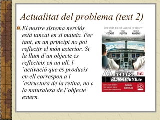 Actualitat del problema (text 2) El nostre sistema nerviòs està tancat en si mateix. Per tant, en un principi no pot reflectir el món exterior. Si la llum d´un objecte es reflecteix en un ull, l´activació que es produeix en ell correspon a l´estructura de la retina, no a la naturalesa de l´objecte extern.  