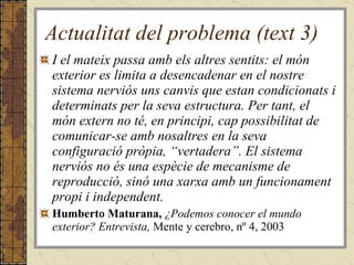 Actualitat del problema (text 3) I el mateix passa amb els altres sentits: el món exterior es limita a desencadenar en el nostre sistema nerviós uns canvis que estan condicionats i determinats per la seva estructura. Per tant, el món extern no té, en principi, cap possibilitat de comunicar-se amb nosaltres en la seva configuració pròpia, “vertadera”. El sistema nerviós no és una espècie de mecanisme de reproducció, sinó una xarxa amb un funcionament propi i independent. Humberto Maturana,  ¿Podemos conocer el mundo exterior? Entrevista,  Mente y cerebro, nº 4, 2003 