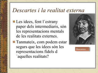 Descartes i la realitat externa Les idees, fent l´estrany paper dels intermediaris, són les representacions mentals de les realitats externes. Tanmateix, com podem estar segurs que les idees són les representacions fidels d´aquelles realitats? Descartes 