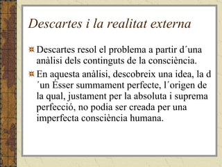 Descartes i la realitat externa Descartes resol el problema a partir d´una anàlisi dels continguts de la consciència. En aquesta anàlisi, descobreix una idea, la d´un Ésser summament perfecte, l´origen de la qual, justament per la absoluta i suprema perfecció, no podia ser creada per una imperfecta consciència humana. 