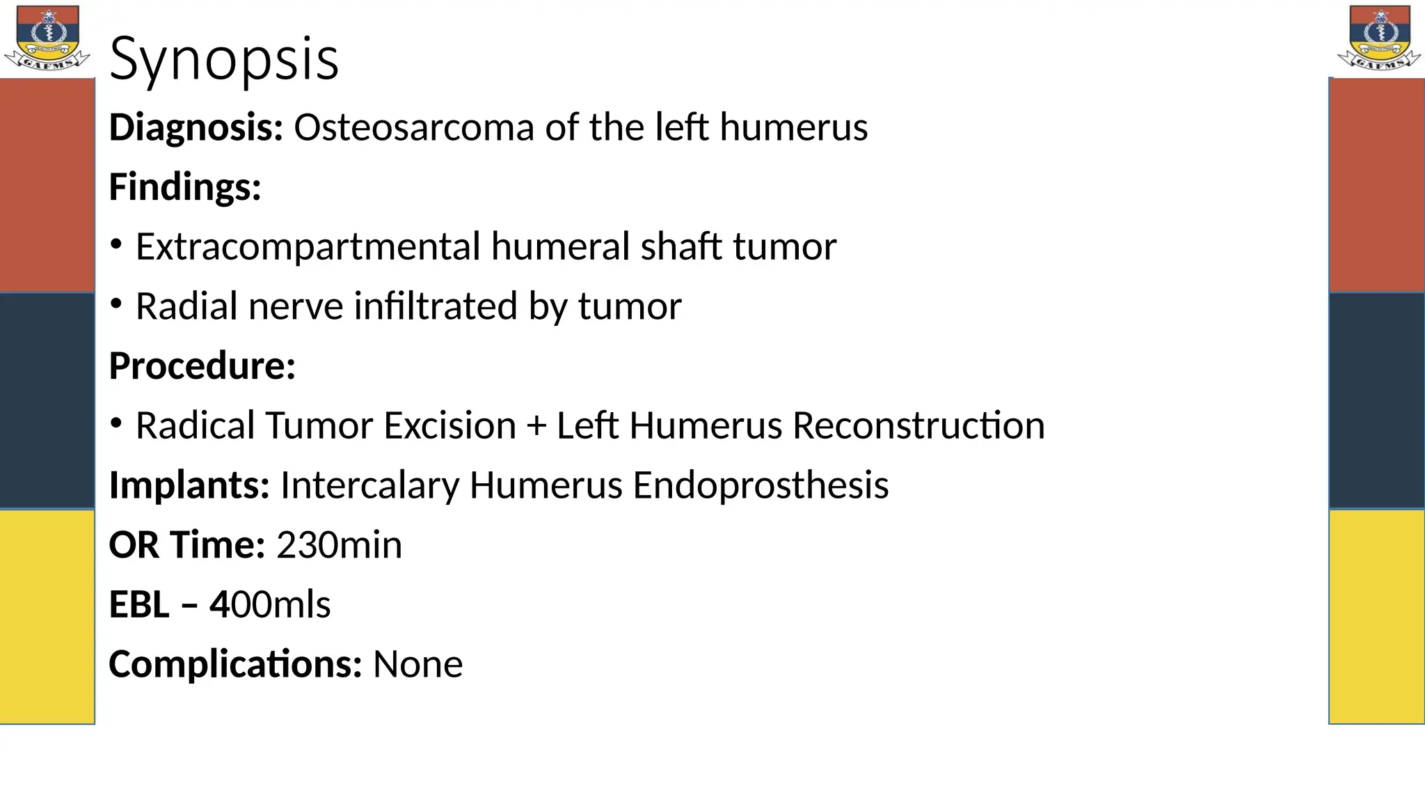 Synopsis
Diagnosis: Osteosarcoma of the left humerus
Findings:
• Extracompartmental humeral shaft tumor
• Radial nerve infiltrated by tumor
Procedure:
• Radical Tumor Excision + Left Humerus Reconstruction
Implants: Intercalary Humerus Endoprosthesis
OR Time: 230min
EBL – 400mls
Complications: None
 