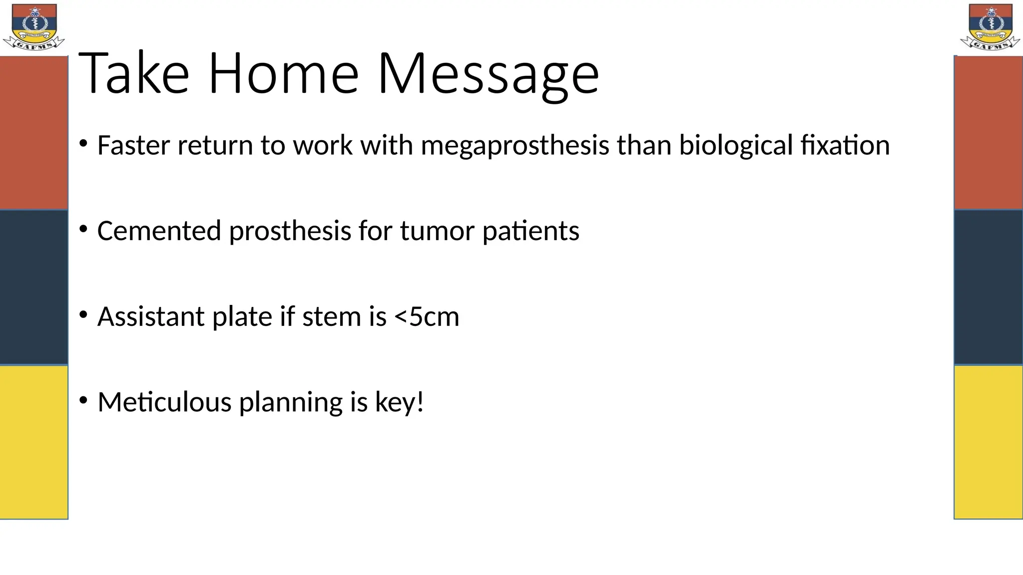 Take Home Message
• Faster return to work with megaprosthesis than biological fixation
• Cemented prosthesis for tumor patients
• Assistant plate if stem is <5cm
• Meticulous planning is key!
 