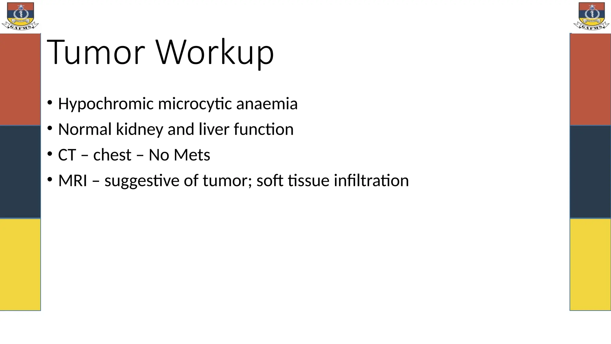 Tumor Workup
• Hypochromic microcytic anaemia
• Normal kidney and liver function
• CT – chest – No Mets
• MRI – suggestive of tumor; soft tissue infiltration
 