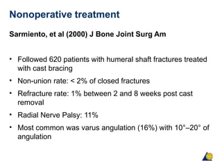 Nonoperative treatment
Sarmiento, et al (2000) J Bone Joint Surg Am
• Followed 620 patients with humeral shaft fractures treated
with cast bracing
Non-union rate: < 2% of closed fractures
Refracture rate: 1% between 2 and 8 weeks post cast
removal
Radial Nerve Palsy: 11%
Most common was varus angulation (16%) with 10°–20° of
angulation
•
•
•
•
 