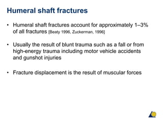 Humeral shaft fractures
• Humeral shaft fractures account for approximately 1–3%
of all fractures [Beaty 1996, Zuckerman, 1996]
• Usually the result of blunt trauma such as a fall or from
high-energy trauma including motor vehicle accidents
and gunshot injuries
• Fracture displacement is the result of muscular forces
 