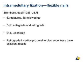 Intramedullary fixation—flexible nails
Brumback, et al (1986) JBJS
• 63 fractures, 58 followed up
• Both antegrade and retrograde
• 94% union rate
• Retrograde insertion proximal to olecranon fossa gave
excellent results
 