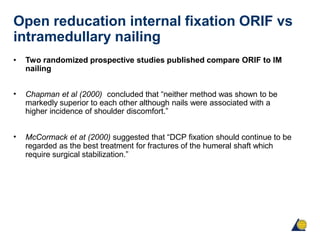 Open reducation internal fixation ORIF vs
intramedullary nailing
• Two randomized prospective studies published compare ORIF to IM
nailing
• Chapman et al (2000) concluded that “neither method was shown to be
markedly superior to each other although nails were associated with a
higher incidence of shoulder discomfort.”
• McCormack et at (2000) suggested that “DCP fixation should continue to be
regarded as the best treatment for fractures of the humeral shaft which
require surgical stabilization.”
 