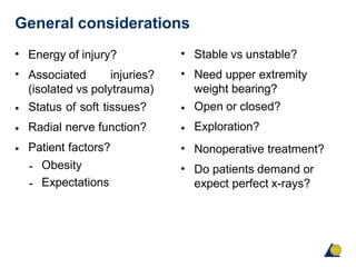 General considerations
•
•
Energy of injury?
Associated injuries?
(isolated vs polytrauma)
Status of soft tissues?
Radial nerve function?
Patient factors?
•
•
•
-
-
Obesity
Expectations
•
•
Stable vs unstable?
Need upper extremity
weight bearing?
Open or closed?
Exploration?
Nonoperative treatment?
Do patients demand or
expect perfect x-rays?
•
•
•
•
 
