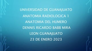 UNIVERSIDAD DE GUANAJUATO
ANATOMIA RADIOLOGICA 1
ANATOMIA DEL HUMERO
DENNIS RICARDO BABB MIRA
LEON GUANAJUATO
23 DE ENERO 2023
 