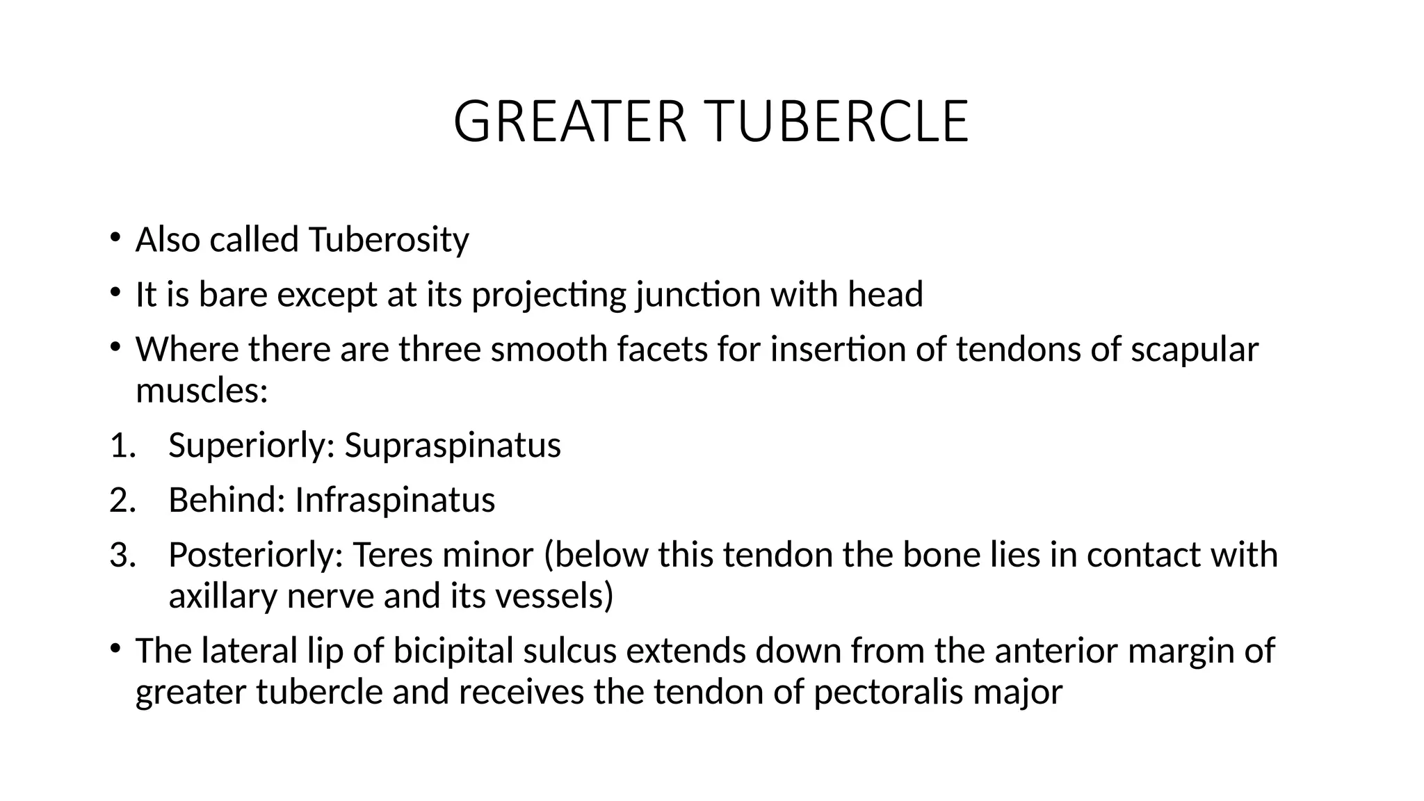 GREATER TUBERCLE
• Also called Tuberosity
• It is bare except at its projecting junction with head
• Where there are three smooth facets for insertion of tendons of scapular
muscles:
1. Superiorly: Supraspinatus
2. Behind: Infraspinatus
3. Posteriorly: Teres minor (below this tendon the bone lies in contact with
axillary nerve and its vessels)
• The lateral lip of bicipital sulcus extends down from the anterior margin of
greater tubercle and receives the tendon of pectoralis major
 