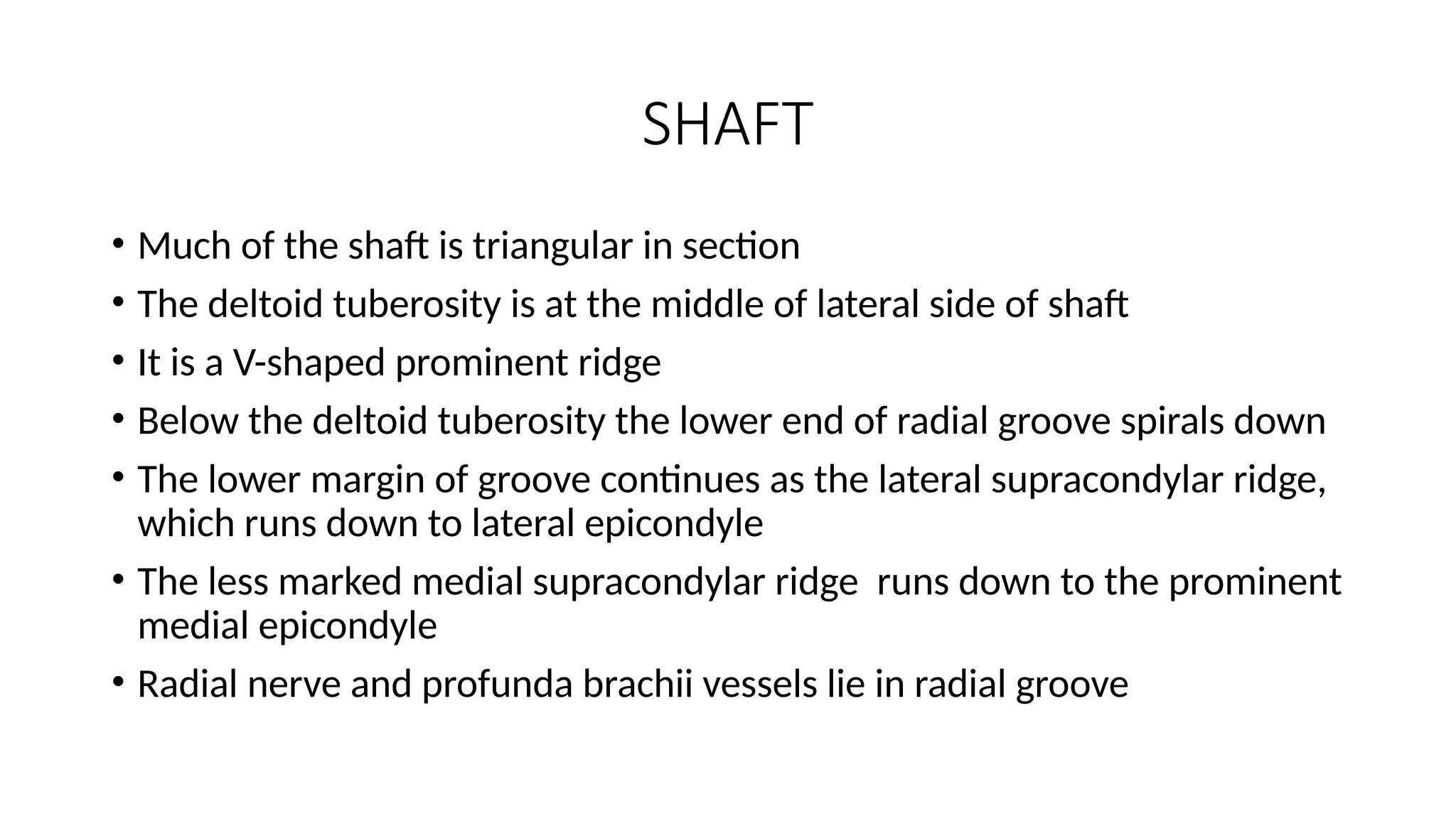 SHAFT
• Much of the shaft is triangular in section
• The deltoid tuberosity is at the middle of lateral side of shaft
• It is a V-shaped prominent ridge
• Below the deltoid tuberosity the lower end of radial groove spirals down
• The lower margin of groove continues as the lateral supracondylar ridge,
which runs down to lateral epicondyle
• The less marked medial supracondylar ridge runs down to the prominent
medial epicondyle
• Radial nerve and profunda brachii vessels lie in radial groove
 