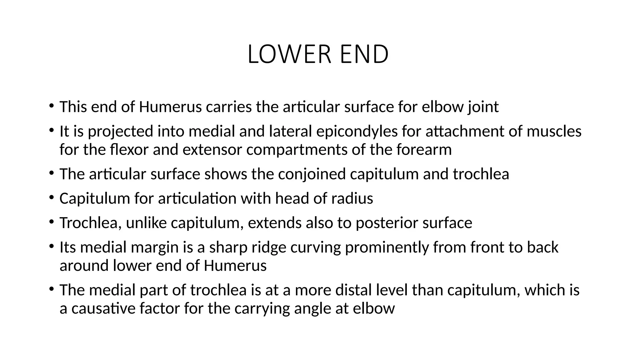 LOWER END
• This end of Humerus carries the articular surface for elbow joint
• It is projected into medial and lateral epicondyles for attachment of muscles
for the flexor and extensor compartments of the forearm
• The articular surface shows the conjoined capitulum and trochlea
• Capitulum for articulation with head of radius
• Trochlea, unlike capitulum, extends also to posterior surface
• Its medial margin is a sharp ridge curving prominently from front to back
around lower end of Humerus
• The medial part of trochlea is at a more distal level than capitulum, which is
a causative factor for the carrying angle at elbow
 
