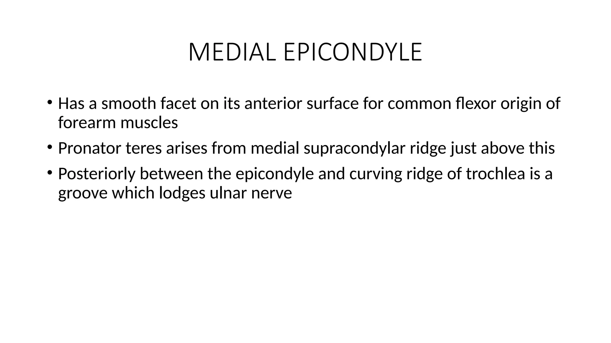 MEDIAL EPICONDYLE
• Has a smooth facet on its anterior surface for common flexor origin of
forearm muscles
• Pronator teres arises from medial supracondylar ridge just above this
• Posteriorly between the epicondyle and curving ridge of trochlea is a
groove which lodges ulnar nerve
 