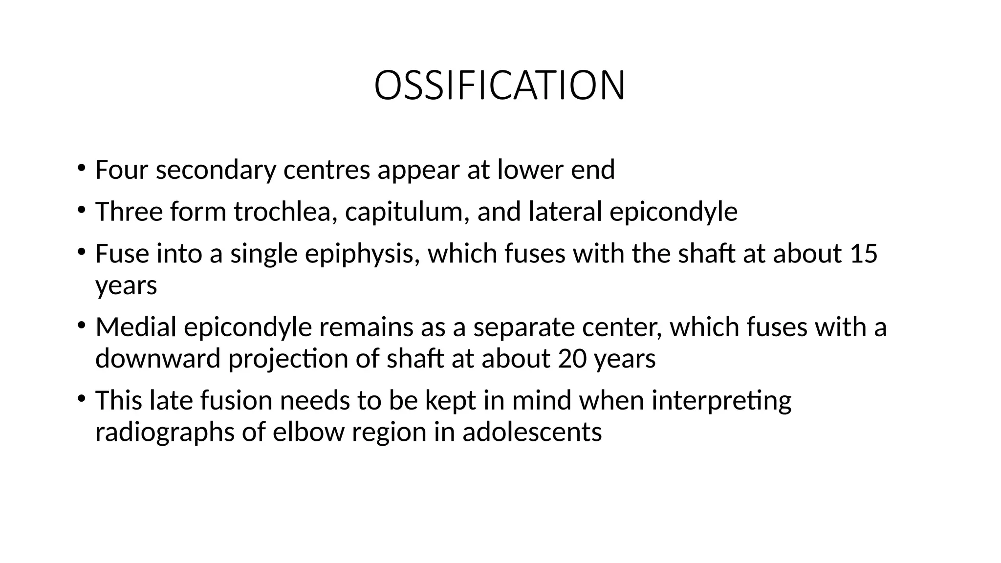 OSSIFICATION
• Four secondary centres appear at lower end
• Three form trochlea, capitulum, and lateral epicondyle
• Fuse into a single epiphysis, which fuses with the shaft at about 15
years
• Medial epicondyle remains as a separate center, which fuses with a
downward projection of shaft at about 20 years
• This late fusion needs to be kept in mind when interpreting
radiographs of elbow region in adolescents
 
