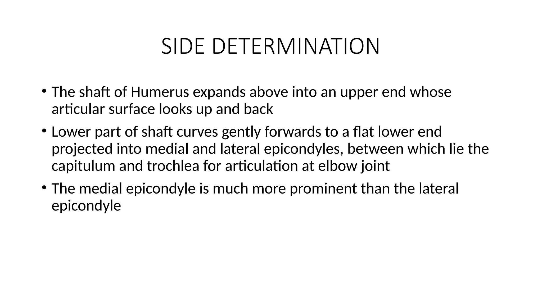 SIDE DETERMINATION
• The shaft of Humerus expands above into an upper end whose
articular surface looks up and back
• Lower part of shaft curves gently forwards to a flat lower end
projected into medial and lateral epicondyles, between which lie the
capitulum and trochlea for articulation at elbow joint
• The medial epicondyle is much more prominent than the lateral
epicondyle
 