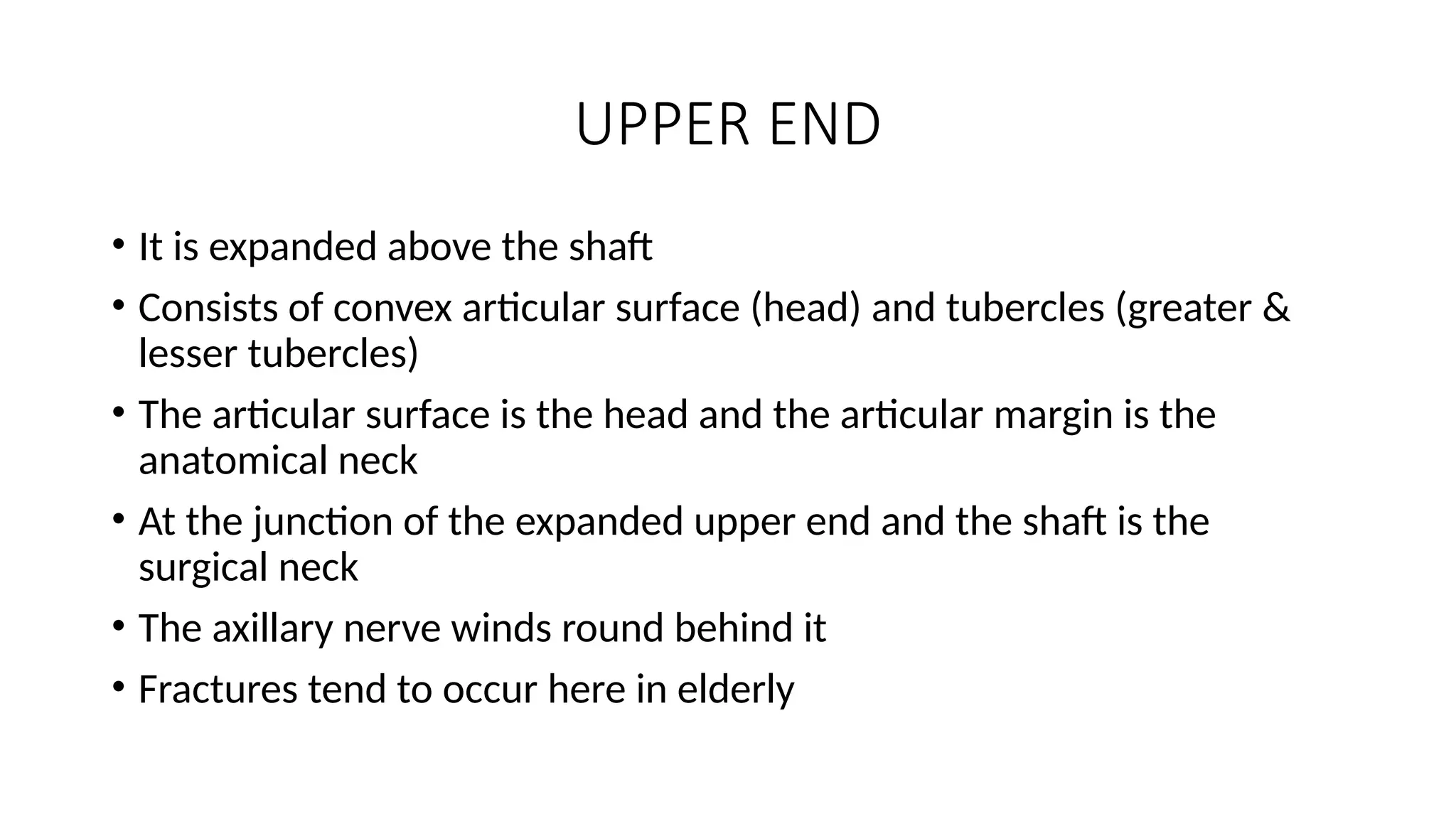 UPPER END
• It is expanded above the shaft
• Consists of convex articular surface (head) and tubercles (greater &
lesser tubercles)
• The articular surface is the head and the articular margin is the
anatomical neck
• At the junction of the expanded upper end and the shaft is the
surgical neck
• The axillary nerve winds round behind it
• Fractures tend to occur here in elderly
 