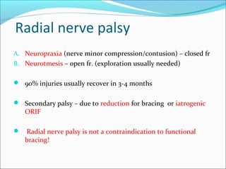 Radial nerve palsy
A. Neuropraxia (nerve minor compression/contusion) – closed fr
B. Neurotmesis – open fr. (exploration usually needed)
 90% injuries usually recover in 3-4 months
 Secondary palsy – due to reduction for bracing or iatrogenic
ORIF
 Radial nerve palsy is not a contraindication to functional
bracing!
 