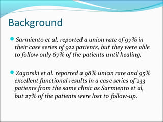 Background
Sarmiento et al. reported a union rate of 97% in
their case series of 922 patients, but they were able
to follow only 67% of the patients until healing.
Zagorski et al. reported a 98% union rate and 95%
excellent functional results in a case series of 233
patients from the same clinic as Sarmiento et al,
but 27% of the patients were lost to follow-up.
 
