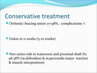 Conservative treatment
Orthosis/ bracing union 77-98%, complications ⇓
Union in 11 weeks (5-22 weeks)
Non union risk in transverse and proximal shaft frx
ad 38% (m.deltoideus & m.pectoralis major traction
& muscle interposition)
 