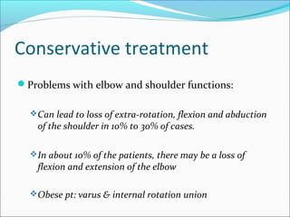 Conservative treatment
Problems with elbow and shoulder functions:
Can lead to loss of extra-rotation, flexion and abduction
of the shoulder in 10% to 30% of cases.
In about 10% of the patients, there may be a loss of
flexion and extension of the elbow
Obese pt: varus & internal rotation union
 