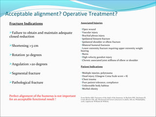 Acceptable alignment? Operative Treatment?
Fracture Indications
Failure to obtain and maintain adequate
closed reduction
Shortening >3 cm
Rotation 30 degrees
Angulation >20 degrees
Segmental fracture
Pathological fracture
Perfect alignment of the humerus is not important
for an acceptable functional result !
Associated Injuries
oOpen wound
oVascular injury
oBrachial plexus injury
oIpsilateral forearm fracture
oIpsilateral shoulder or elbow fracture
oBilateral humeral fractures
oLower extremity fracture requiring upper extremity weight
bearing
oBurns
oHigh-velocity gunshot injury
oChronic associated joint stiffness of elbow or shoulder
Patient Indications
oMultiple injuries, polytrauma
oHead injury (Glasgow Coma Scale score = 8)
oChest trauma
oPoor patient tolerance, compliance
oUnfavorable body habitus
oMorbid obesity
From McKee MD: Fractures of the shaft of the humerus. In Bucholz RW, Heckman JD,
Court-Brown CM, eds: Rockwood and Green’s fractures in adults, 6th ed, Philadelphia,
2006, Lippincott Williams & Wilkins.
 