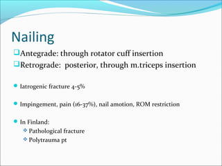 Nailing
Antegrade: through rotator cuff insertion
Retrograde: posterior, through m.triceps insertion
Iatrogenic fracture 4-5%
Impingement, pain (16-37%), nail amotion, ROM restriction
In Finland:
 Pathological fracture
 Polytrauma pt
 