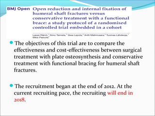 The objectives of this trial are to compare the
effectiveness and cost-effectiveness between surgical
treatment with plate osteosynthesis and conservative
treatment with functional bracing for humeral shaft
fractures.
The recruitment began at the end of 2012. At the
current recruiting pace, the recruiting will end in
2018.
 