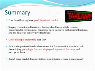Summary
 Functional bracing have good functional results
 Surgery: comminuted fractures, floating shoulder, multiple trauma,
neurovascular compromise, nonunion, open fractures, pathological fractures,
and the failure of conservative treatment
 ORIF plating is preferrable over IMN
 IMN is the preferred mode of treatment for fractures with associated soft
tissue injury, pathologic fracture, diaphyseal segmental fractures, and
osteopenic bone.
 Radial nerve careful documentation, most injuries recover spontaneously
 