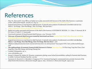 References
1. Shao YC, Harwood P, Grotz MR et-al. Radial nerve palsy associated with fractures of the shaft of the humerus: a systematic
review. J Bone Joint Surg Br. 2005;87 (12): 1647-52. doi:10.1302/0301-620X.87B12.16132 - Pubmed citation
2. Surgical interventions to treat humerus shaft fractures: A network meta-analysis of randomized controlled trials Jia-Guo
Zhao1,2*, Jia Wang2 , Xiao-Hui Meng3 , Xian-Tie Zeng2 , Shi-Lian Kan2 *
3. https://radiopaedia.org/articles/humeral-shaft-fracture-1
4. Radial nerve palsy associated with fractures of the shaft of the humerus A SYSTEMATIC REVIEW. Y. C. Shao, P. Harwood, M. R.
W. Grotz, D. Limb, P. V. Giannoudis
5. Functional treatment of closed humeral shaft fractures. 2014. Toivanen. TAYS
6. Outcome of humeral shaft fractures treated by functional cast braceJitendra Nath Pal1
, Prahas Biswas1
, Avik Roy2
,
Sunit Hazra2
, Somnath Mahato3. 2015
7. Surgical interventions to treat humerus shaft fractures: A network meta-analysis of randomized controlled trials Jia-Guo
Zhao1,2*, Jia Wang2, Xiao-Hui Meng3, Xian-Tie Zeng2, Shi-Lian Kan2*. 2016
8. Olkaluun diafyysimurtumien hoito: konservatiivinen hoito vai osteosynteesi? Vesa Lepola TAYS, Tuki- ja liikuntaelinkirurgia.
2016
9. The epidemiology of traumatic humeral shaft fractures in TaiwanChun-Hao Tsai, Yi-Chin Fong, Ying-Hao Chen, Chin-
Jung Hsu, Chia-Hao Chang, and Horng-Chaung Hsu.
10. Cambell Orthopaedics, ed. 12
11. www.orthobullets.com
12. Kurup H, Hossain M, Andrew JG. Dynamic compression plating versus locked intramedullary nailing for humeral shaft fractures
in adults. Cochrane Database Syst Rev. 2011 Jun
13. Sarmiento A, Horowitch A, Aboulafia A, Vangsness CT Jr. Functional bracing for comminuted extra-articular fractures of the
distal third of the humerus. J Bone Joint Surg Br 1990;72: 283-7. Erratum in: J Bone Joint Surg Br. 1990;72:752
 
