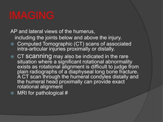 IMAGING
AP and lateral views of the humerus,
 including the joints below and above the injury.
 Computed Tomographic (CT) scans of associated
  intra-articular injuries proximally or distally.
 CT scanning may also be indicated in the rare
  situation where a significant rotational abnormality
  exists as rotational alignment is difficult to judge from
  plain radiographs of a diaphyseal long bone fracture.
  A CT scan through the humeral condyles distally and
  the humeral head proximally can provide exact
  rotational alignment
 MRI for pathological #
 