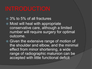 INTRODUCTION
 3% to 5% of all fractures
 Most will heal with appropriate
  conservative care, although a limited
  number will require surgery for optimal
  outcome.
 Given the extensive range of motion of
  the shoulder and elbow, and the minimal
  effect from minor shortening, a wide
  range of radiographic malunion can be
  accepted with little functional deficit
 
