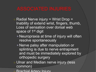 ASSOCIATED INJURIES

○ Radial Nerve injury = Wrist Drop =
  Inability of extend wrist, fingers, thumb,
  Loss of sensation over dorsal web
  space of 1st digit
   Neuropraxia at time of injury will often
    resolve spontaneously
   Nerve palsy after manipulation or
    splinting is due to nerve entrapment
    and must be immediately explored by
    orthopedic surgery
○ Ulnar and Median nerve injury (less
  common)
 