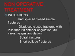 NON OPERATIVE
TREATMENT
   INDICATIONS
            Undisplaced closed simple
    fractures
            Displaced closed fractures with
    less than 20 anterior angulation, 30
    varus/ valgus angulation
             Spiral fractures
             Short oblique fractures
 