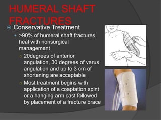 HUMERAL SHAFT
FRACTURES
 Conservative Treatment
  >90% of humeral shaft fractures
   heal with nonsurgical
   management
   ○ 20degrees of anterior
     angulation, 30 degrees of varus
     angulation and up to 3 cm of
     shortening are acceptable
   ○ Most treatment begins with
     application of a coaptation spint
     or a hanging arm cast followed
     by placement of a fracture brace
 