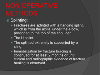 NON OPERATIVE
METHODS
   Splinting:
     Fractures are splinted with a hanging splint,
      which is from the axilla, under the elbow,
      postioned to the top of the shoulder .
     The U splint.
     The splinted extremity is supported by a
      sling.
     Immobilization by fracture bracing is
      continued for at least 2 months or until
      clinical and radiographic evidence of fracture
      healing is observed.
 
