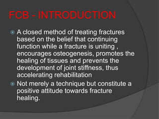 FCB - INTRODUCTION
 A closed method of treating fractures
  based on the belief that continuing
  function while a fracture is uniting ,
  encourages osteogenesis, promotes the
  healing of tissues and prevents the
  development of joint stiffness, thus
  accelerating rehabilitation
 Not merely a technique but constitute a
  positive attitude towards fracture
  healing.
 