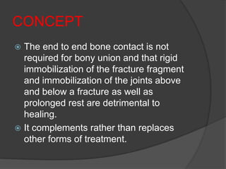 CONCEPT
 The end to end bone contact is not
  required for bony union and that rigid
  immobilization of the fracture fragment
  and immobilization of the joints above
  and below a fracture as well as
  prolonged rest are detrimental to
  healing.
 It complements rather than replaces
  other forms of treatment.
 