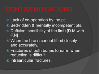 CONTRAINDICATIONS
 Lack of co-operation by the pt.
 Bed-ridden & mentally incompetent pts.
 Deficient sensibility of the limb [D.M with
  P.N]
 When the brace cannot fitted closely
  and accurately.
 Fractures of both bones forearm when
  reduction is difficult.
 Intraarticular fractures.
 