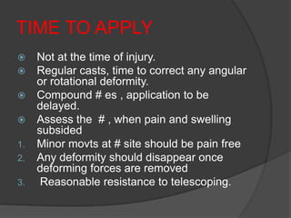 TIME TO APPLY
    Not at the time of injury.
    Regular casts, time to correct any angular
     or rotational deformity.
    Compound # es , application to be
     delayed.
    Assess the # , when pain and swelling
     subsided
1.   Minor movts at # site should be pain free
2.   Any deformity should disappear once
     deforming forces are removed
3.    Reasonable resistance to telescoping.
 