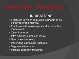 OPERATIVE TREATMENT
                     INDICATIONS
  Fractures in which reduction is unable to be
     achieved or maintained.
    Fractures with nerve injuries after reduction
     maneuvers.
    Open fractures.
    Intra articular extension injury.
    Neurovascular injury.
    Impending pathologic fractures.
    Segmental fractures.
    Multiple extremity fractures.
 