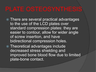 PLATE OSTEOSYNTHESIS
 There are several practical advantages
  to the use of the LCD plates over
  standard compression plates: they are
  easier to contour, allow for wider angle
  of screw insertion, and have
  bidirectional compression holes.
 Theoretical advantages include
  decreased stress shielding and
  improved bone blood flow due to limited
  plate-bone contact.
 