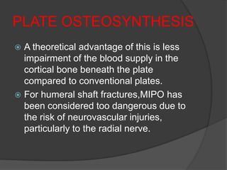 PLATE OSTEOSYNTHESIS
 A theoretical advantage of this is less
  impairment of the blood supply in the
  cortical bone beneath the plate
  compared to conventional plates.
 For humeral shaft fractures,MIPO has
  been considered too dangerous due to
  the risk of neurovascular injuries,
  particularly to the radial nerve.
 
