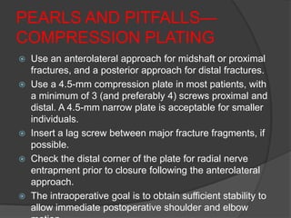 PEARLS AND PITFALLS—
COMPRESSION PLATING
   Use an anterolateral approach for midshaft or proximal
    fractures, and a posterior approach for distal fractures.
   Use a 4.5-mm compression plate in most patients, with
    a minimum of 3 (and preferably 4) screws proximal and
    distal. A 4.5-mm narrow plate is acceptable for smaller
    individuals.
   Insert a lag screw between major fracture fragments, if
    possible.
   Check the distal corner of the plate for radial nerve
    entrapment prior to closure following the anterolateral
    approach.
   The intraoperative goal is to obtain sufficient stability to
    allow immediate postoperative shoulder and elbow
 