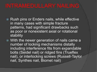 INTRAMEDULLARY NAILING

 Rush pins or Enders nails, while effective
  in many cases with simple fracture
  patterns, had significant drawbacks such
  as poor or nonexistent axial or rotational
  stability
 With the newer generation of nails came a
  number of locking mechanisms distally
  including interference fits from expandable
  bolts (Seidel nail) or ridged fins (Trueflex
  nail), or interlocking screws (Russell-Taylor
  nail, Synthes nail, Biomet nail)
 