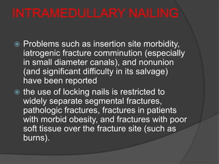 INTRAMEDULLARY NAILING

 Problems such as insertion site morbidity,
  iatrogenic fracture comminution (especially
  in small diameter canals), and nonunion
  (and significant difficulty in its salvage)
  have been reported
 the use of locking nails is restricted to
  widely separate segmental fractures,
  pathologic fractures, fractures in patients
  with morbid obesity, and fractures with poor
  soft tissue over the fracture site (such as
  burns).
 