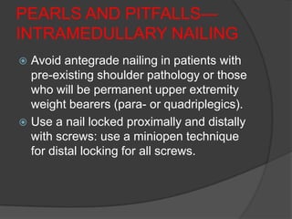 PEARLS AND PITFALLS—
INTRAMEDULLARY NAILING
 Avoid antegrade nailing in patients with
  pre-existing shoulder pathology or those
  who will be permanent upper extremity
  weight bearers (para- or quadriplegics).
 Use a nail locked proximally and distally
  with screws: use a miniopen technique
  for distal locking for all screws.
 