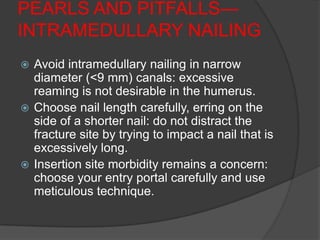 PEARLS AND PITFALLS—
INTRAMEDULLARY NAILING
 Avoid intramedullary nailing in narrow
  diameter (<9 mm) canals: excessive
  reaming is not desirable in the humerus.
 Choose nail length carefully, erring on the
  side of a shorter nail: do not distract the
  fracture site by trying to impact a nail that is
  excessively long.
 Insertion site morbidity remains a concern:
  choose your entry portal carefully and use
  meticulous technique.
 