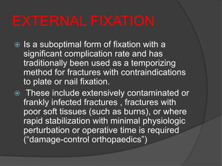 EXTERNAL FIXATION
 Is a suboptimal form of fixation with a
  significant complication rate and has
  traditionally been used as a temporizing
  method for fractures with contraindications
  to plate or nail fixation.
 These include extensively contaminated or
  frankly infected fractures , fractures with
  poor soft tissues (such as burns), or where
  rapid stabilization with minimal physiologic
  perturbation or operative time is required
  (―damage-control orthopaedics‖)
 
