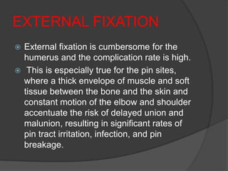 EXTERNAL FIXATION
 External fixation is cumbersome for the
  humerus and the complication rate is high.
 This is especially true for the pin sites,
  where a thick envelope of muscle and soft
  tissue between the bone and the skin and
  constant motion of the elbow and shoulder
  accentuate the risk of delayed union and
  malunion, resulting in significant rates of
  pin tract irritation, infection, and pin
  breakage.
 